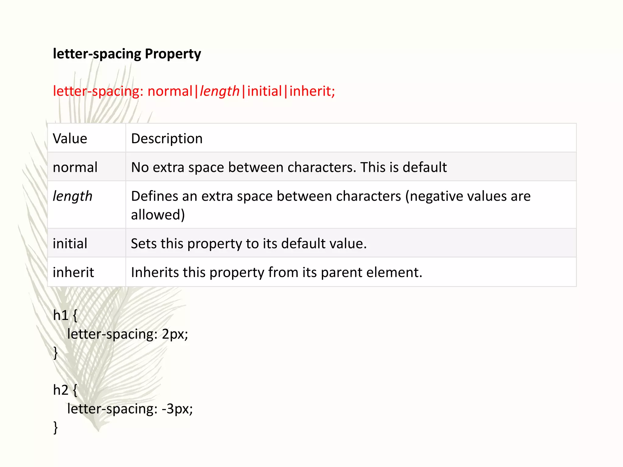 letter-spacing Property
letter-spacing: normal|length|initial|inherit;
h1 {
letter-spacing: 2px;
}
h2 {
letter-spacing: -3px;
}
Value Description
normal No extra space between characters. This is default
length Defines an extra space between characters (negative values are
allowed)
initial Sets this property to its default value.
inherit Inherits this property from its parent element.
 