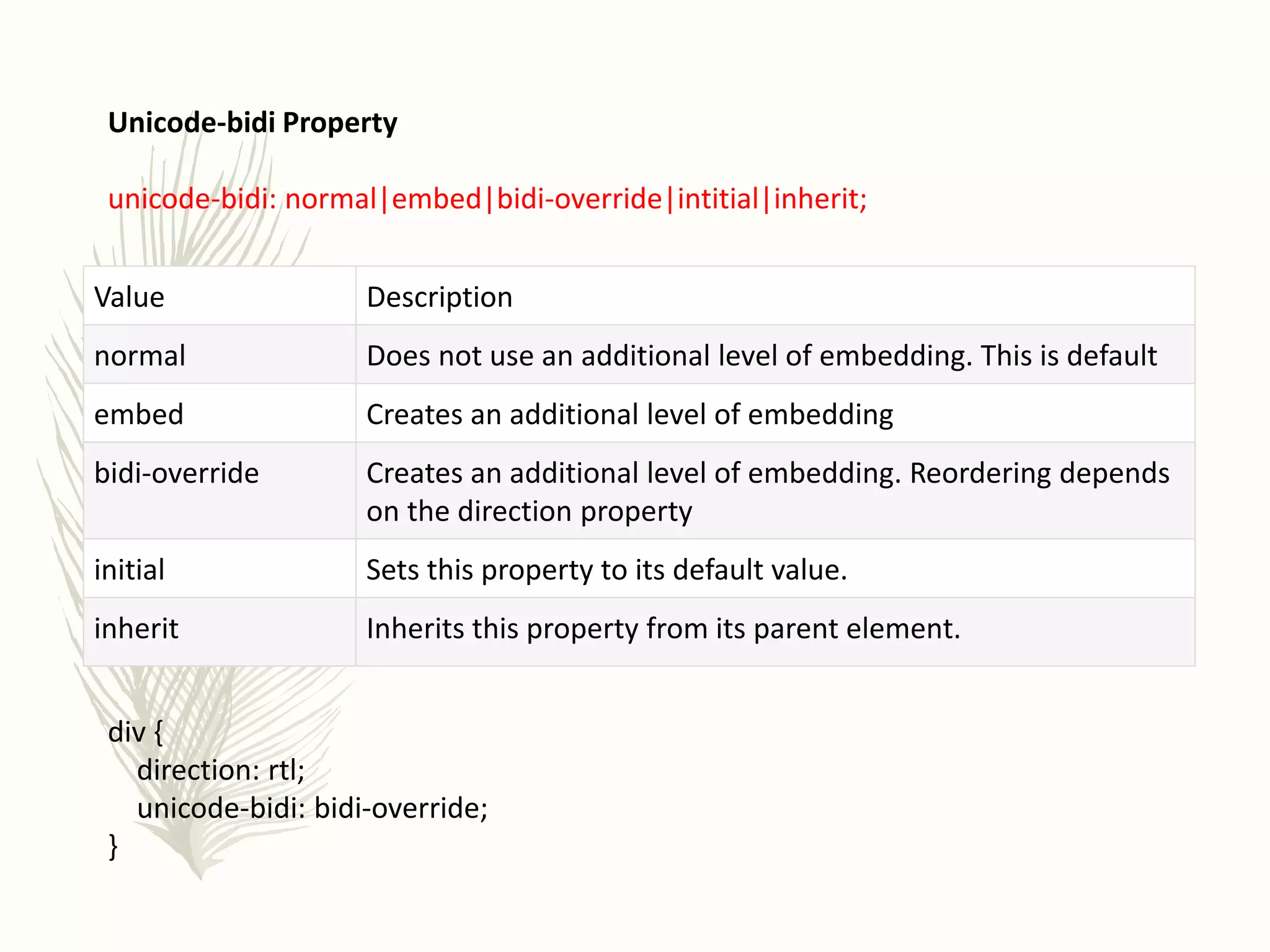 Unicode-bidi Property
unicode-bidi: normal|embed|bidi-override|intitial|inherit;
div {
direction: rtl;
unicode-bidi: bidi-override;
}
Value Description
normal Does not use an additional level of embedding. This is default
embed Creates an additional level of embedding
bidi-override Creates an additional level of embedding. Reordering depends
on the direction property
initial Sets this property to its default value.
inherit Inherits this property from its parent element.
 
