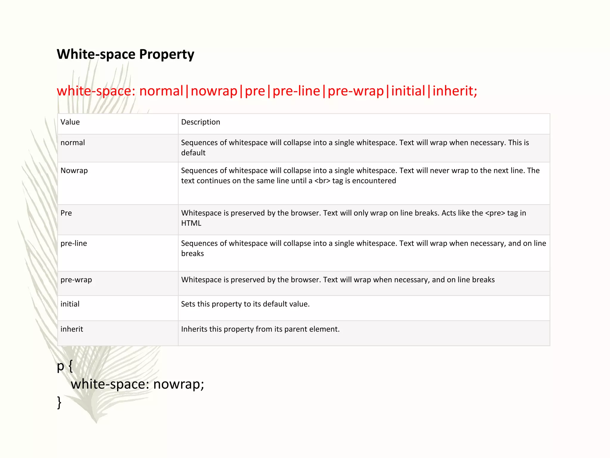 White-space Property
white-space: normal|nowrap|pre|pre-line|pre-wrap|initial|inherit;
p {
white-space: nowrap;
}
Value Description
normal Sequences of whitespace will collapse into a single whitespace. Text will wrap when necessary. This is
default
Nowrap Sequences of whitespace will collapse into a single whitespace. Text will never wrap to the next line. The
text continues on the same line until a <br> tag is encountered
Pre Whitespace is preserved by the browser. Text will only wrap on line breaks. Acts like the <pre> tag in
HTML
pre-line Sequences of whitespace will collapse into a single whitespace. Text will wrap when necessary, and on line
breaks
pre-wrap Whitespace is preserved by the browser. Text will wrap when necessary, and on line breaks
initial Sets this property to its default value.
inherit Inherits this property from its parent element.
 