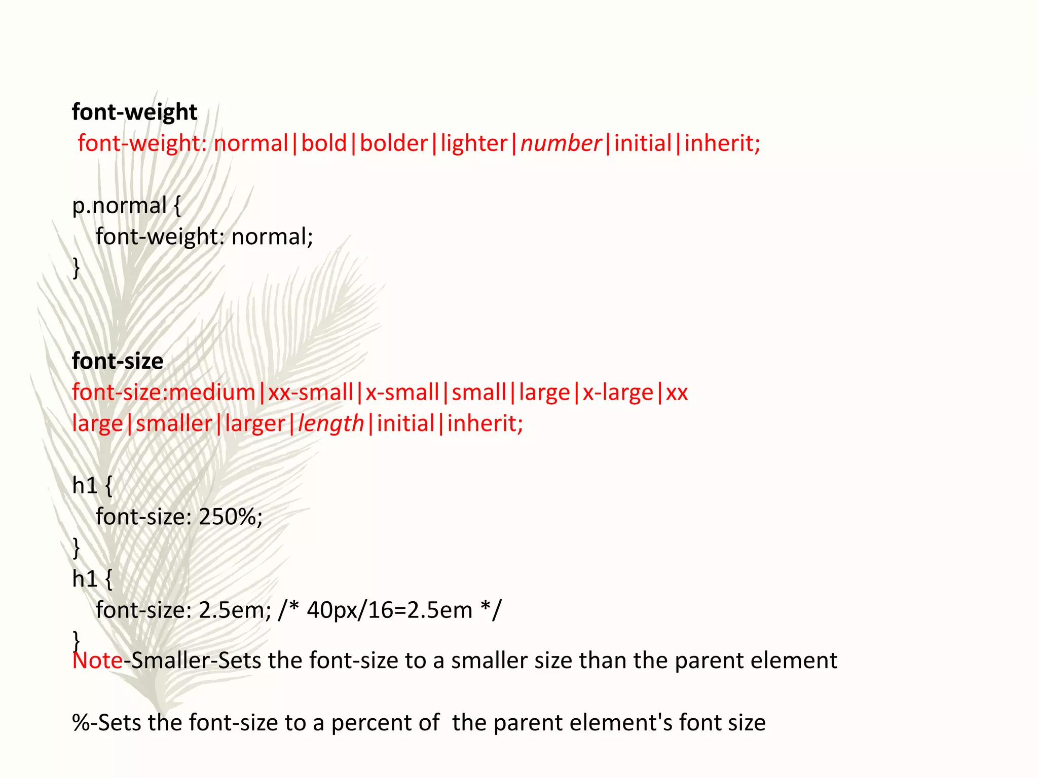 font-weight
font-weight: normal|bold|bolder|lighter|number|initial|inherit;
p.normal {
font-weight: normal;
}
font-size
font-size:medium|xx-small|x-small|small|large|x-large|xx
large|smaller|larger|length|initial|inherit;
h1 {
font-size: 250%;
}
h1 {
font-size: 2.5em; /* 40px/16=2.5em */
}
Note-Smaller-Sets the font-size to a smaller size than the parent element
%-Sets the font-size to a percent of the parent element's font size
 