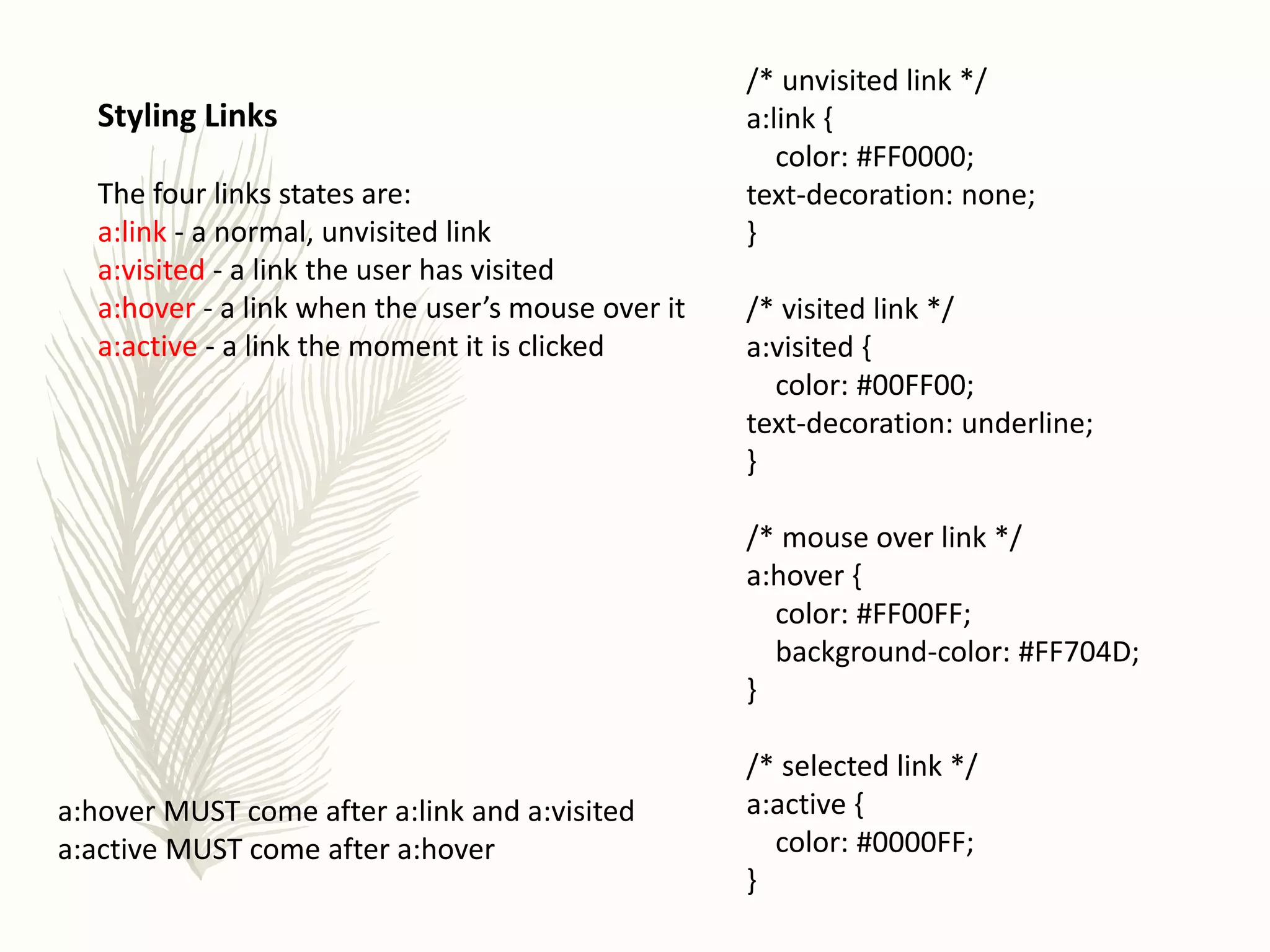 Styling Links
The four links states are:
a:link - a normal, unvisited link
a:visited - a link the user has visited
a:hover - a link when the user’s mouse over it
a:active - a link the moment it is clicked
/* unvisited link */
a:link {
color: #FF0000;
text-decoration: none;
}
/* visited link */
a:visited {
color: #00FF00;
text-decoration: underline;
}
/* mouse over link */
a:hover {
color: #FF00FF;
background-color: #FF704D;
}
/* selected link */
a:active {
color: #0000FF;
}
a:hover MUST come after a:link and a:visited
a:active MUST come after a:hover
 
