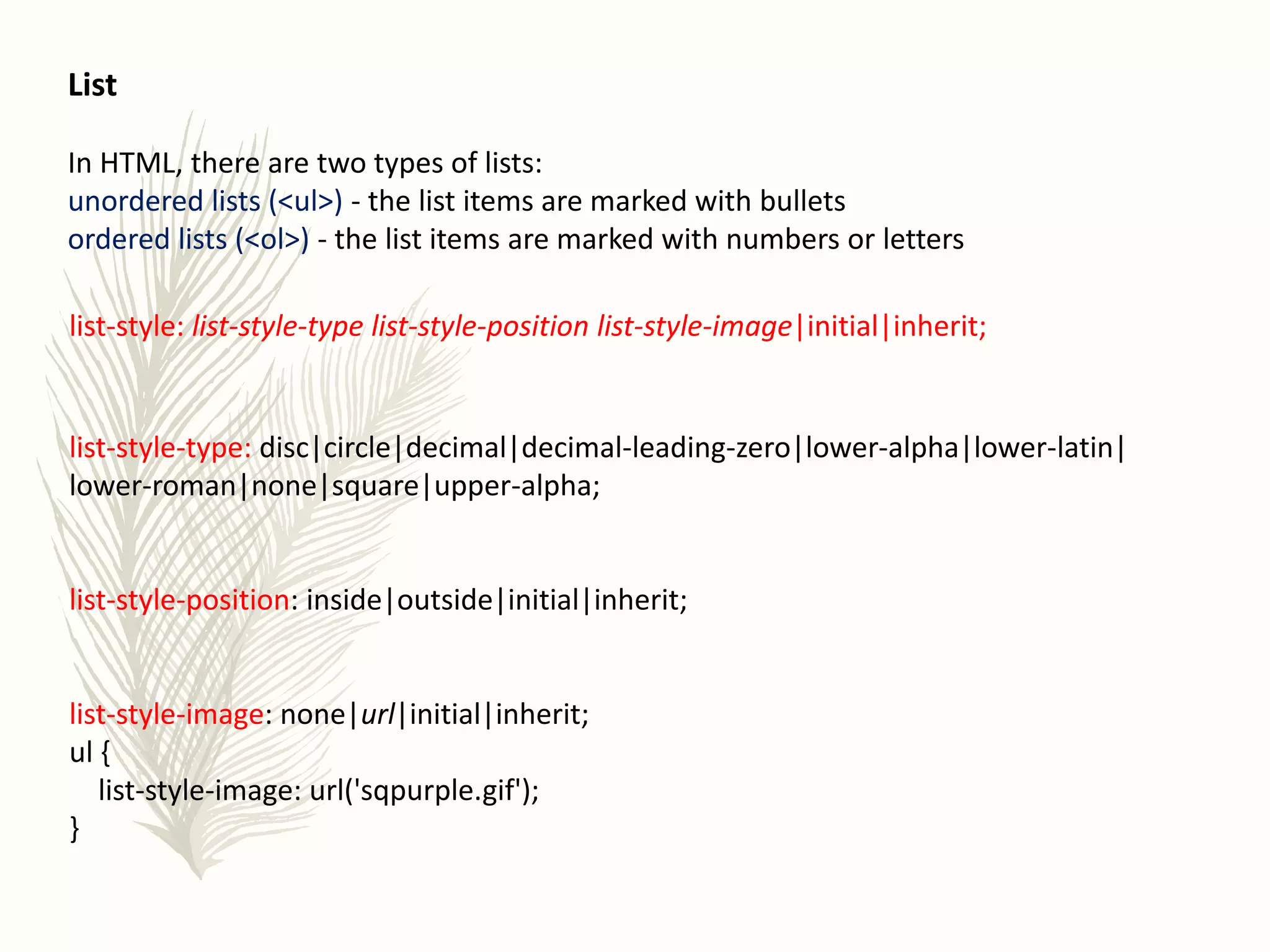 List
In HTML, there are two types of lists:
unordered lists (<ul>) - the list items are marked with bullets
ordered lists (<ol>) - the list items are marked with numbers or letters
list-style: list-style-type list-style-position list-style-image|initial|inherit;
list-style-type: disc|circle|decimal|decimal-leading-zero|lower-alpha|lower-latin|
lower-roman|none|square|upper-alpha;
list-style-position: inside|outside|initial|inherit;
list-style-image: none|url|initial|inherit;
ul {
list-style-image: url('sqpurple.gif');
}
 