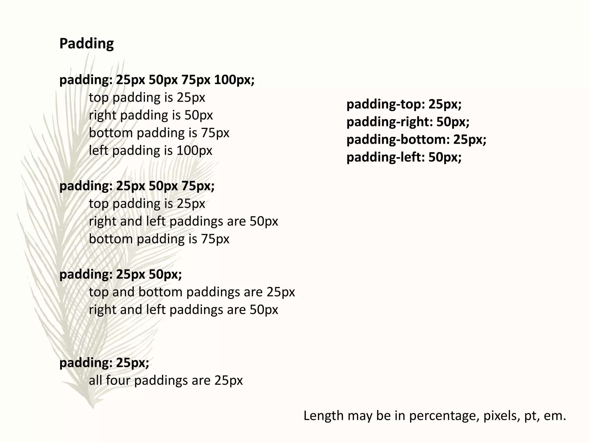 Padding
padding: 25px 50px 75px 100px;
top padding is 25px
right padding is 50px
bottom padding is 75px
left padding is 100px
padding: 25px 50px 75px;
top padding is 25px
right and left paddings are 50px
bottom padding is 75px
padding: 25px 50px;
top and bottom paddings are 25px
right and left paddings are 50px
padding: 25px;
all four paddings are 25px
padding-top: 25px;
padding-right: 50px;
padding-bottom: 25px;
padding-left: 50px;
Length may be in percentage, pixels, pt, em.
 