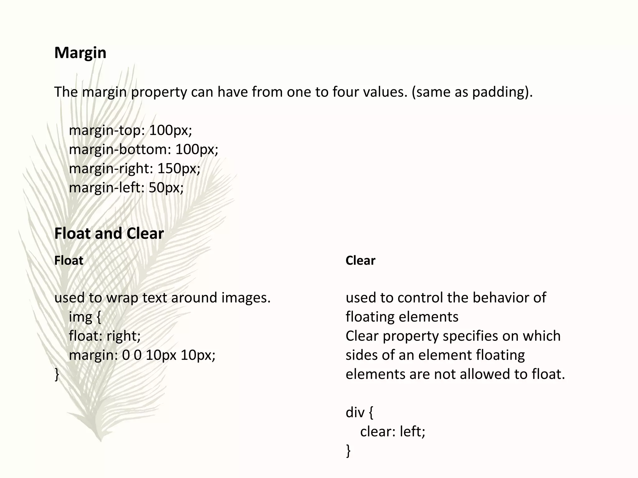 Margin
The margin property can have from one to four values. (same as padding).
margin-top: 100px;
margin-bottom: 100px;
margin-right: 150px;
margin-left: 50px;
Float and Clear
Clear
used to control the behavior of
floating elements
Clear property specifies on which
sides of an element floating
elements are not allowed to float.
div {
clear: left;
}
Float
used to wrap text around images.
img {
float: right;
margin: 0 0 10px 10px;
}
 