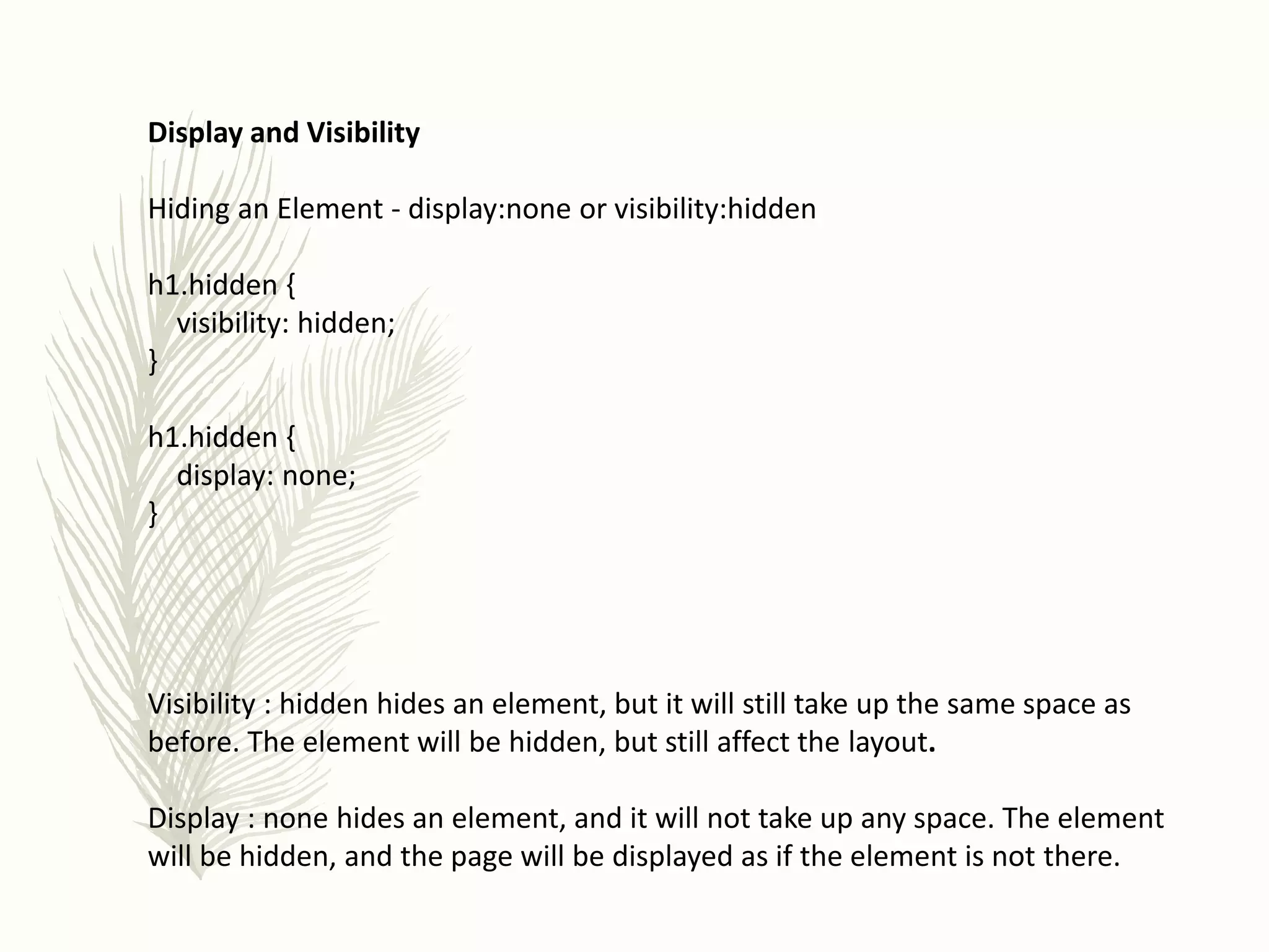 Display and Visibility
Hiding an Element - display:none or visibility:hidden
h1.hidden {
visibility: hidden;
}
h1.hidden {
display: none;
}
Visibility : hidden hides an element, but it will still take up the same space as
before. The element will be hidden, but still affect the layout.
Display : none hides an element, and it will not take up any space. The element
will be hidden, and the page will be displayed as if the element is not there.
 