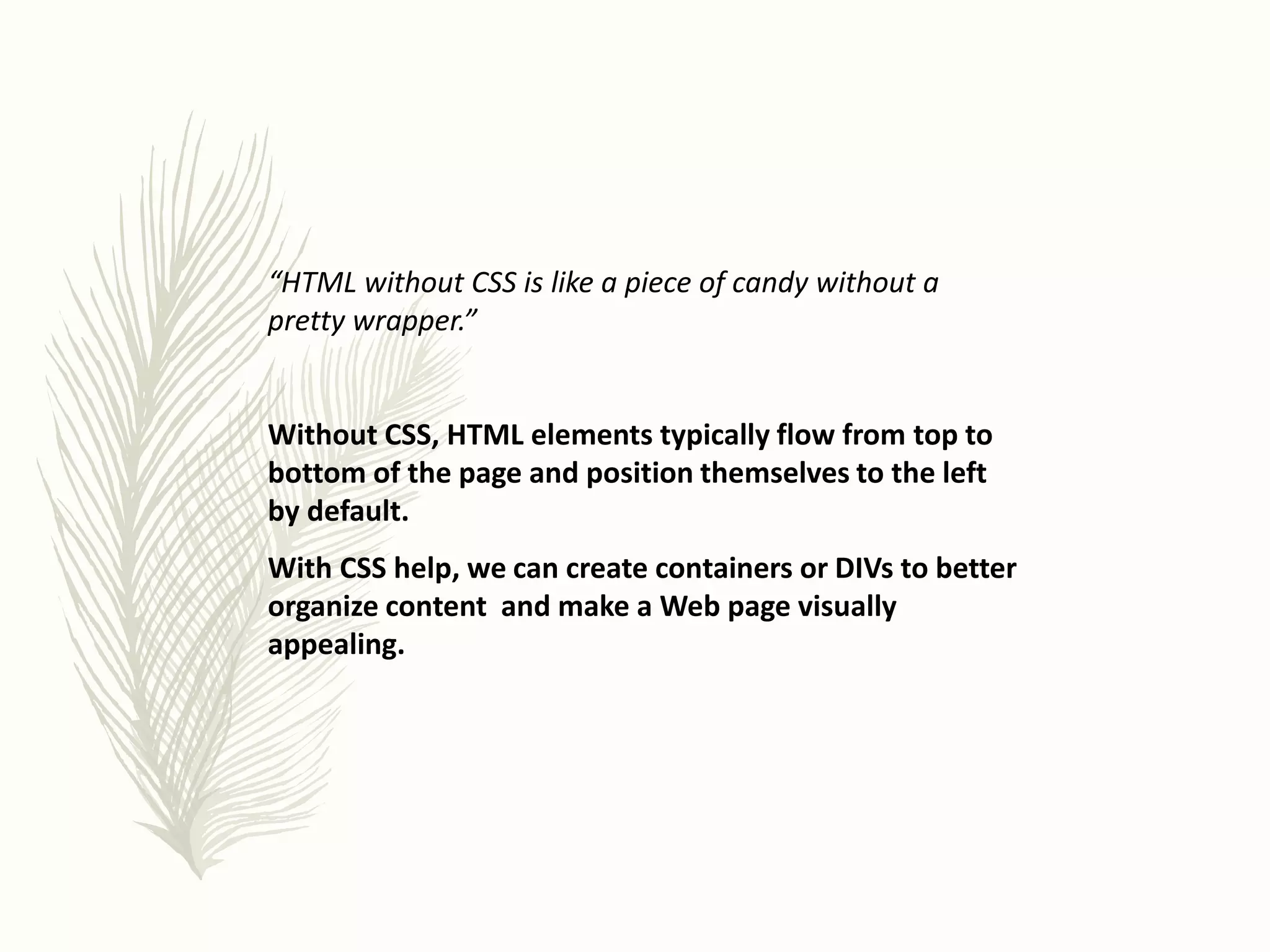 “HTML without CSS is like a piece of candy without a
pretty wrapper.”
Without CSS, HTML elements typically flow from top to
bottom of the page and position themselves to the left
by default.
With CSS help, we can create containers or DIVs to better
organize content and make a Web page visually
appealing.
 
