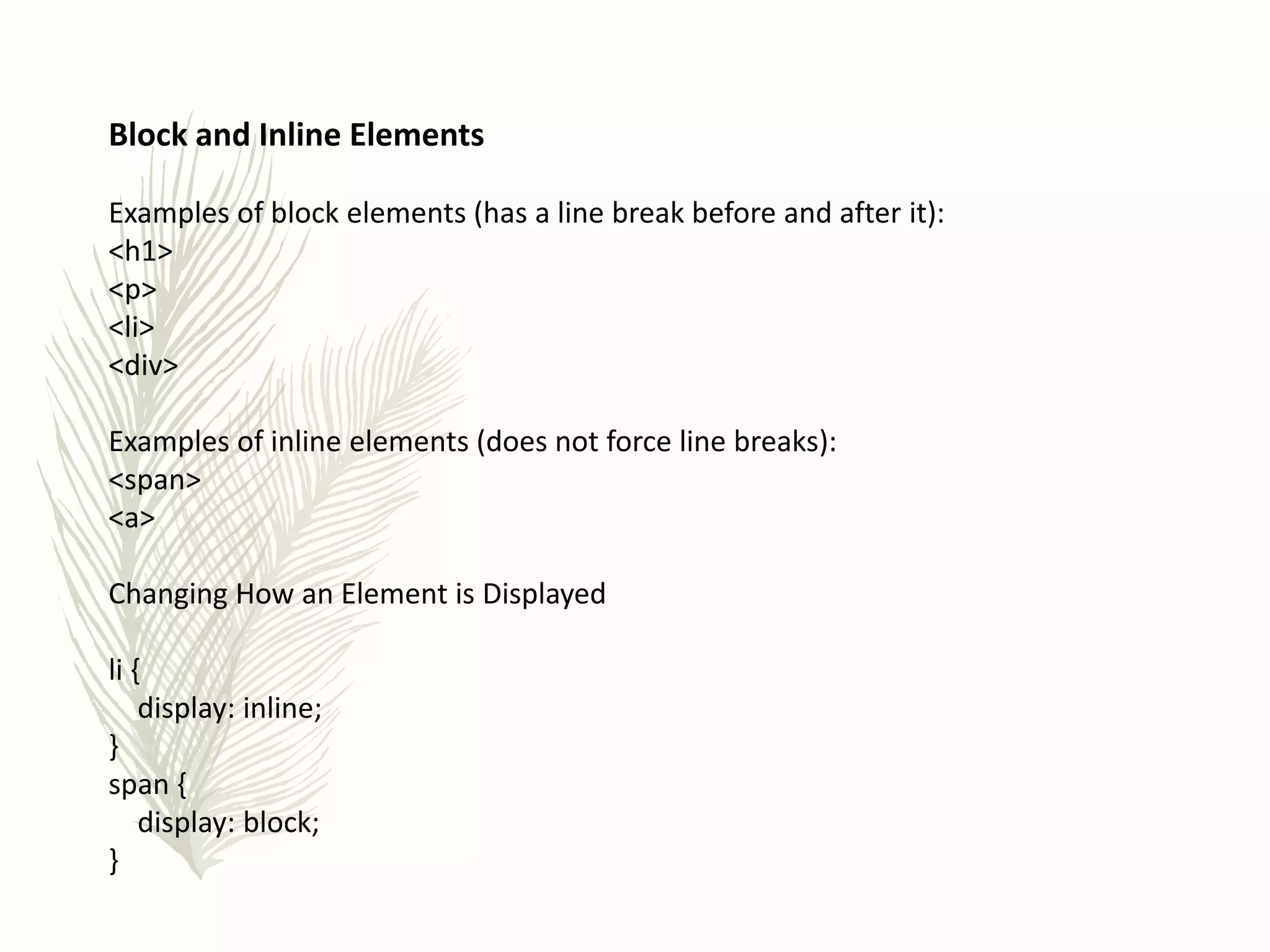 Block and Inline Elements
Examples of block elements (has a line break before and after it):
<h1>
<p>
<li>
<div>
Examples of inline elements (does not force line breaks):
<span>
<a>
Changing How an Element is Displayed
li {
display: inline;
}
span {
display: block;
}
 