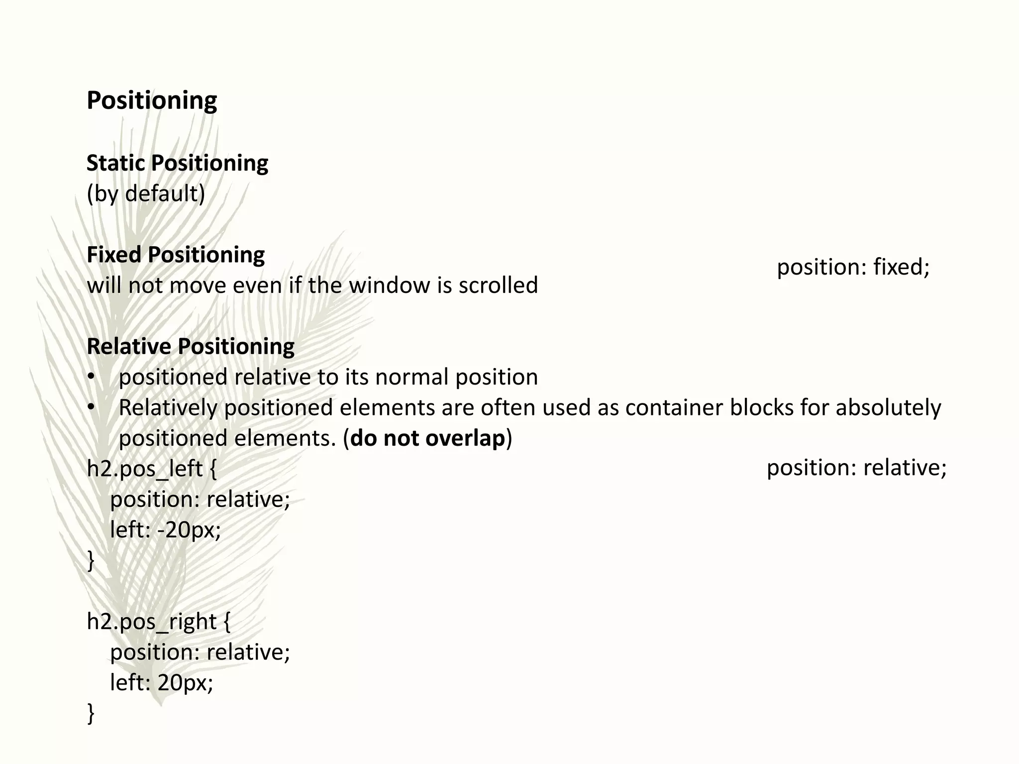 Positioning
Static Positioning
(by default)
Fixed Positioning
will not move even if the window is scrolled
Relative Positioning
• positioned relative to its normal position
• Relatively positioned elements are often used as container blocks for absolutely
positioned elements. (do not overlap)
h2.pos_left {
position: relative;
left: -20px;
}
h2.pos_right {
position: relative;
left: 20px;
}
position: fixed;
position: relative;
 