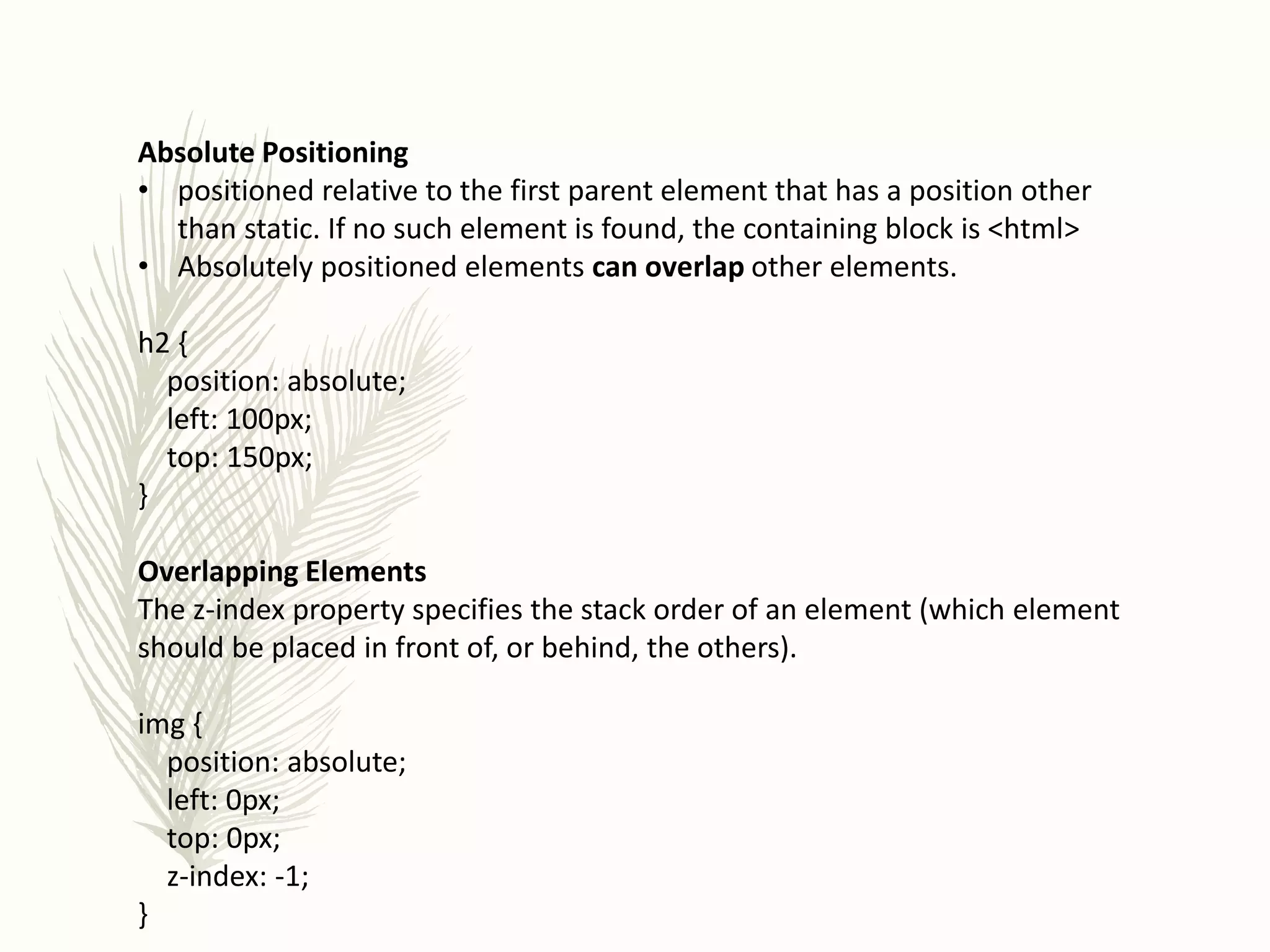 Absolute Positioning
• positioned relative to the first parent element that has a position other
than static. If no such element is found, the containing block is <html>
• Absolutely positioned elements can overlap other elements.
h2 {
position: absolute;
left: 100px;
top: 150px;
}
Overlapping Elements
The z-index property specifies the stack order of an element (which element
should be placed in front of, or behind, the others).
img {
position: absolute;
left: 0px;
top: 0px;
z-index: -1;
}
 