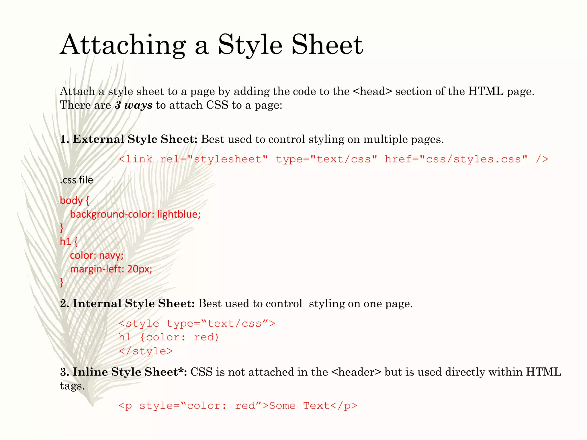 Attaching a Style Sheet
Attach a style sheet to a page by adding the code to the <head> section of the HTML page.
There are 3 ways to attach CSS to a page:
1. External Style Sheet: Best used to control styling on multiple pages.
<link rel="stylesheet" type="text/css" href="css/styles.css" />
.css file
body {
background-color: lightblue;
}
h1 {
color: navy;
margin-left: 20px;
}
2. Internal Style Sheet: Best used to control styling on one page.
<style type=“text/css”>
h1 {color: red)
</style>
3. Inline Style Sheet*: CSS is not attached in the <header> but is used directly within HTML
tags.
<p style=“color: red”>Some Text</p>
 