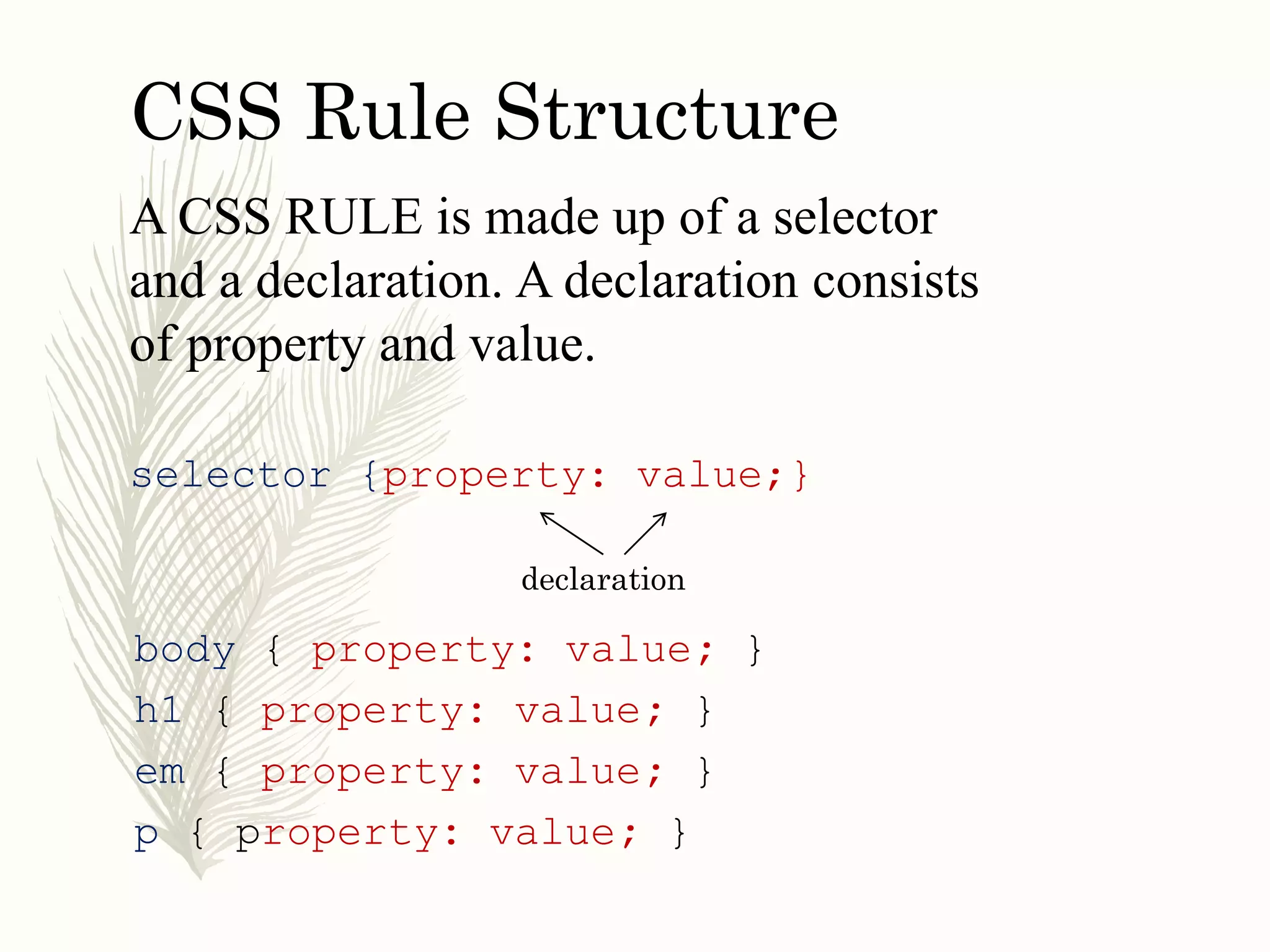 CSS Rule Structure
A CSS RULE is made up of a selector
and a declaration. A declaration consists
of property and value.
selector {property: value;}
declaration
body { property: value; }
h1 { property: value; }
em { property: value; }
p { property: value; }
 