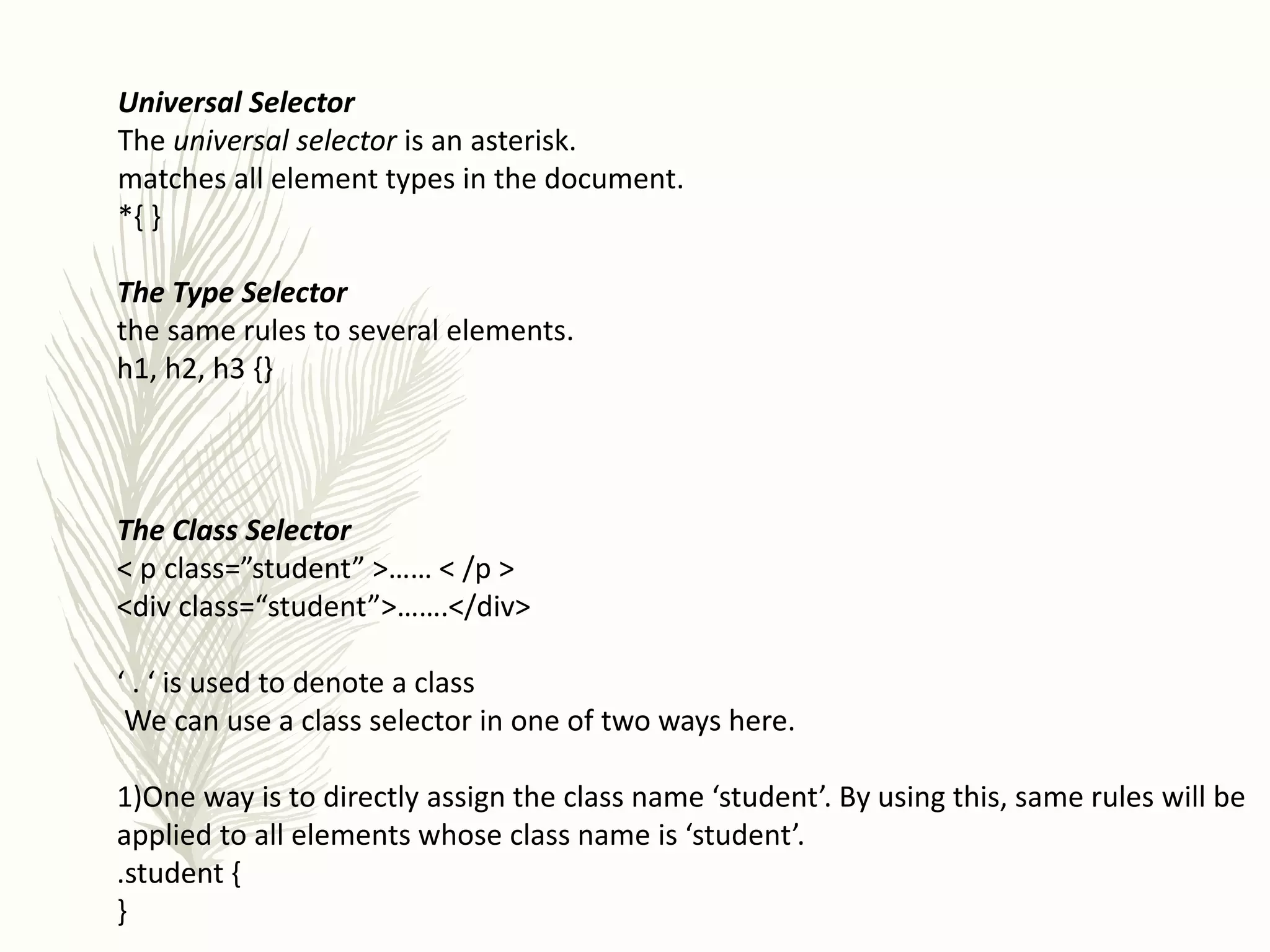Universal Selector
The universal selector is an asterisk.
matches all element types in the document.
*{ }
The Type Selector
the same rules to several elements.
h1, h2, h3 {}
The Class Selector
< p class=”student” >…… < /p >
<div class=“student”>…….</div>
‘ . ‘ is used to denote a class
We can use a class selector in one of two ways here.
1)One way is to directly assign the class name ‘student’. By using this, same rules will be
applied to all elements whose class name is ‘student’.
.student {
}
 