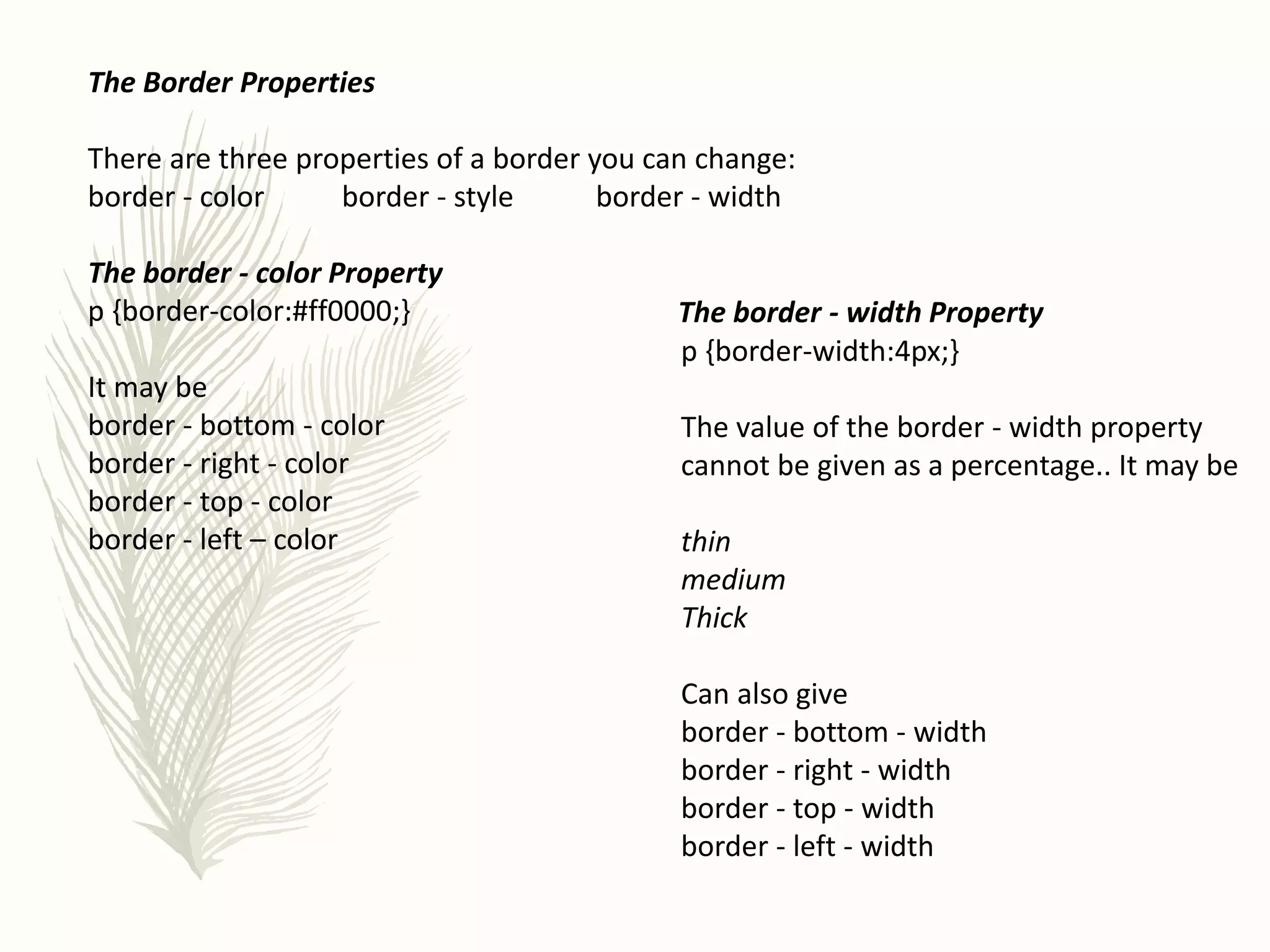 The Border Properties
There are three properties of a border you can change:
border - color border - style border - width
The border - color Property
p {border-color:#ff0000;}
It may be
border - bottom - color
border - right - color
border - top - color
border - left – color
The border - width Property
p {border-width:4px;}
The value of the border - width property
cannot be given as a percentage.. It may be
thin
medium
Thick
Can also give
border - bottom - width
border - right - width
border - top - width
border - left - width
 