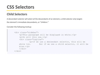 CSS Selectors
Child Selectors
A descendant selector will select all the descendants of an element, a child selector only targets
the element’s immediate descendants, or “children.”

Consider the following markup:

         <div class="sidebar">
             <p>This paragraph will be displayed in white.</p>
             <p>So will this one.</p>
             <div class="tagline">
                      <p>If we use a descendant selector, this will be
             white too.        But if we use a child selector, it will be
             blue.</p>
             </div>
         </div>
 