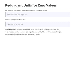 Redundant Units for Zero Values
The following code doesn't need the unit specified if the value is zero.

   padding:0px 0px 5px 0px;


It can be written instead like this:


   padding:0 0 5px 0;


Don't waste bytes by adding units such as px, pt, em, etc, when the value is zero. The only
reason to do so is when you want to change the value quickly later on. Otherwise declaring the
unit is meaningless. Zero pixels is the same as zero points.
 