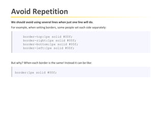 Avoid Repetition
We should avoid using several lines when just one line will do.
For example, when setting borders, some people set each side separately:

         border-top:1px solid #00f;
         border-right:1px solid #00f;
         border-bottom:1px solid #00f;
         border-left:1px solid #00f;



But why? When each border is the same! Instead it can be like:


   border:1px solid #00f;
 