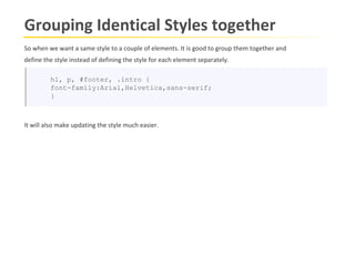 Grouping Identical Styles together
So when we want a same style to a couple of elements. It is good to group them together and
define the style instead of defining the style for each element separately.

         h1, p, #footer, .intro {
         font-family:Arial,Helvetica,sans-serif;
         }



It will also make updating the style much easier.
 