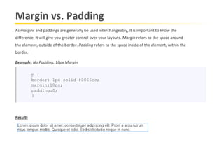 Margin vs. Padding
As margins and paddings are generally be used interchangeably, it is important to know the
difference. It will give you greater control over your layouts. Margin refers to the space around
the element, outside of the border. Padding refers to the space inside of the element, within the
border.

Example: No Padding, 10px Margin

          p {
          border: 1px solid #0066cc;
          margin:10px;
          padding:0;
          }




Result:
 