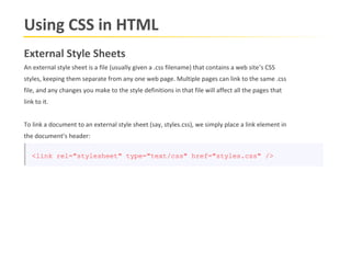 Using CSS in HTML
External Style Sheets
An external style sheet is a file (usually given a .css filename) that contains a web site’s CSS
styles, keeping them separate from any one web page. Multiple pages can link to the same .css
file, and any changes you make to the style definitions in that file will affect all the pages that
link to it.


To link a document to an external style sheet (say, styles.css), we simply place a link element in
the document’s header:

   <link rel="stylesheet" type="text/css" href="styles.css" />
 