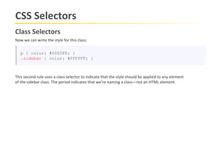 CSS Selectors
Class Selectors
Now we can write the style for this class:


   p { color: #0000FF; }
   .sidebar { color: #FFFFFF; }



This second rule uses a class selector to indicate that the style should be applied to any element
of the sidebar class. The period indicates that we’re naming a class—not an HTML element.
 