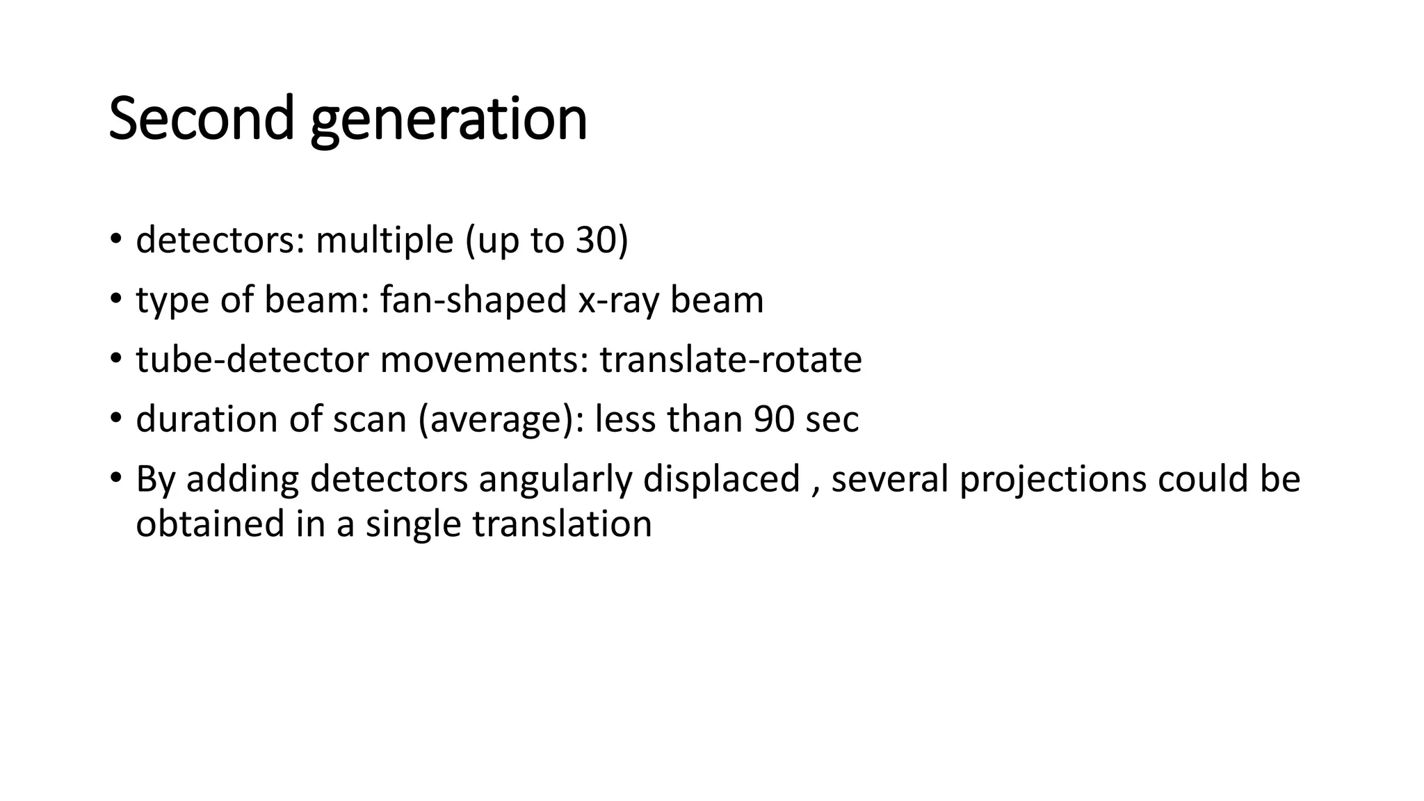 Second generation
• detectors: multiple (up to 30)
• type of beam: fan-shaped x-ray beam
• tube-detector movements: translate-rotate
• duration of scan (average): less than 90 sec
• By adding detectors angularly displaced , several projections could be
obtained in a single translation
 