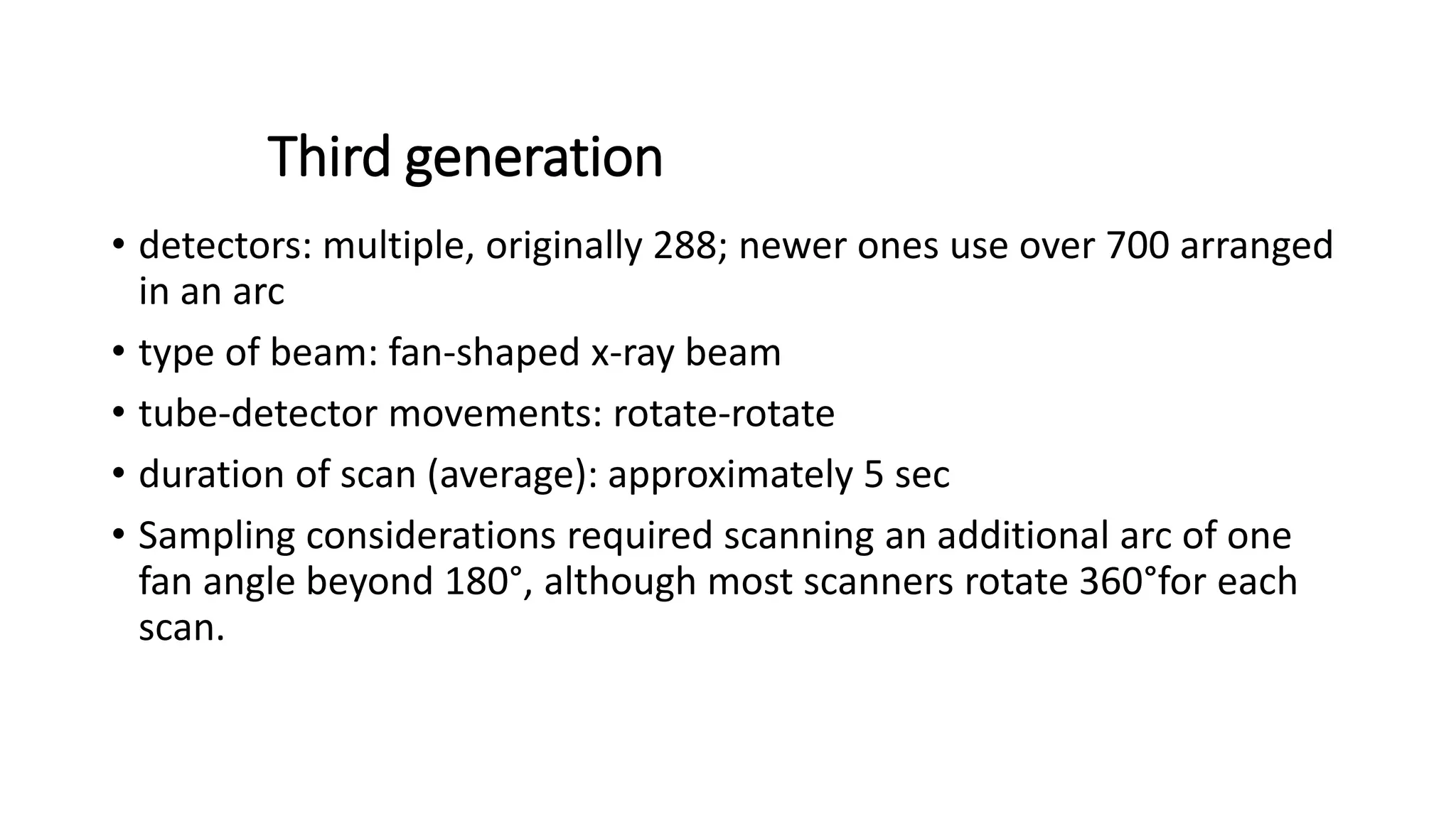 Third generation
• detectors: multiple, originally 288; newer ones use over 700 arranged
in an arc
• type of beam: fan-shaped x-ray beam
• tube-detector movements: rotate-rotate
• duration of scan (average): approximately 5 sec
• Sampling considerations required scanning an additional arc of one
fan angle beyond 180°, although most scanners rotate 360°for each
scan.
 