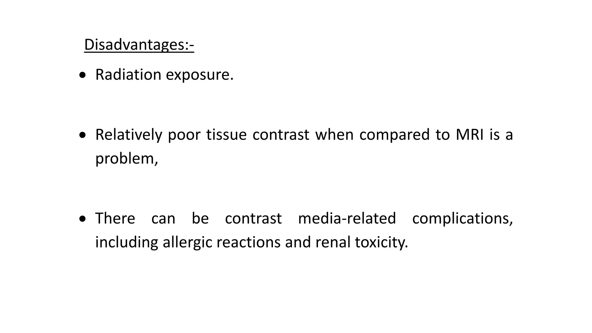 Disadvantages:-
 Radiation exposure.
 Relatively poor tissue contrast when compared to MRI is a
problem,
 There can be contrast media-related complications,
including allergic reactions and renal toxicity.
 
