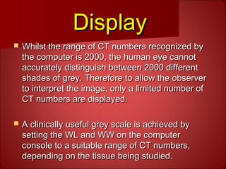 DisplayDisplay
 Whilst the range of CT numbers recognized byWhilst the range of CT numbers recognized by
the computer is 2000, the human eye cannotthe computer is 2000, the human eye cannot
accurately distinguish between 2000 differentaccurately distinguish between 2000 different
shades of grey. Therefore to allow the observershades of grey. Therefore to allow the observer
to interpret the image, only a limited number ofto interpret the image, only a limited number of
CT numbers are displayed.CT numbers are displayed.
 A clinically useful grey scale is achieved byA clinically useful grey scale is achieved by
setting the WL and WW on the computersetting the WL and WW on the computer
console to a suitable range of CT numbers,console to a suitable range of CT numbers,
depending on the tissue being studied.depending on the tissue being studied.
 