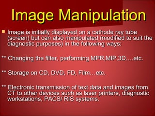 Image ManipulationImage Manipulation
 Image is initially displayed on a cathode ray tubeImage is initially displayed on a cathode ray tube
(screen) but can also manipulated (modified to suit the(screen) but can also manipulated (modified to suit the
diagnostic purposes) in the following ways:diagnostic purposes) in the following ways:
** Changing the filter, performing MPR,MIP,3D….etc.** Changing the filter, performing MPR,MIP,3D….etc.
** Storage on CD, DVD, FD, Film…etc.** Storage on CD, DVD, FD, Film…etc.
** Electronic transmission of text data and images from** Electronic transmission of text data and images from
CT to other devices such as laser printers, diagnosticCT to other devices such as laser printers, diagnostic
workstations, PACS/ RIS systems.workstations, PACS/ RIS systems.
 