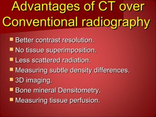Advantages of CT overAdvantages of CT over
Conventional radiographyConventional radiography
 Better contrast resolution.Better contrast resolution.
 No tissue superimposition.No tissue superimposition.
 Less scattered radiation.Less scattered radiation.
 Measuring subtle density differences.Measuring subtle density differences.
 3D imaging.3D imaging.
 Bone mineral Densitometry.Bone mineral Densitometry.
 Measuring tissue perfusion.Measuring tissue perfusion.
 