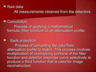  Raw data:Raw data:
All measurements obtained from the detectors.All measurements obtained from the detectors.
 Convolution:Convolution:
Process of applying a mathematicalProcess of applying a mathematical
formula (filter function) to an attenuation profile.formula (filter function) to an attenuation profile.
 Back projection:Back projection:
Process of converting the data fromProcess of converting the data from
attenuation profile to matrix. This process involvesattenuation profile to matrix. This process involves
multiplication of overlapping portions of the filtermultiplication of overlapping portions of the filter
function and detector response curve selectively tofunction and detector response curve selectively to
produce a third function that is used for imageproduce a third function that is used for image
reconstruction.reconstruction.
 