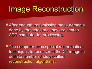 Image ReconstructionImage Reconstruction
 After enough transmission measurementsAfter enough transmission measurements
done by the detectors, they are sent todone by the detectors, they are sent to
ADC computer for processing.ADC computer for processing.
 The computer uses special mathematicalThe computer uses special mathematical
techniques to reconstruct the CT image intechniques to reconstruct the CT image in
definite number of steps calleddefinite number of steps called
reconstruction algorithms.reconstruction algorithms.
 