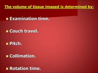 The volume of tissue imaged is determined by:
 Examination time.
 Couch travel.
 Pitch.
 Collimation.
 Rotation time.
 