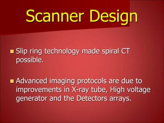 Scanner Design
 Slip ring technology made spiral CT
possible.
 Advanced imaging protocols are due to
improvements in X-ray tube, High voltage
generator and the Detectors arrays.
 