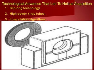Technological Advances That Led To Helical Acquisition
1. Slip-ring technology.
2. High-power x-ray tubes.
3. Interpolation algorithms .
 
