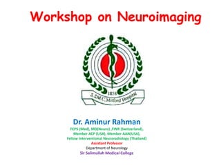 Workshop on Neuroimaging
Dr. Aminur Rahman
FCPS (Med), MD(Neuro) ,FINR (Switzerland),
Member ACP (USA), Member AAN(USA),
Fellow Interventional Neuroradiology (Thailand)
Assistant Professor
Department of Neurology
Sir Salimullah Medical College
 