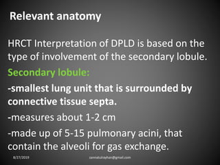 Relevant anatomy
HRCT Interpretation of DPLD is based on the
type of involvement of the secondary lobule.
Secondary lobule:
-smallest lung unit that is surrounded by
connective tissue septa.
-measures about 1-2 cm
-made up of 5-15 pulmonary acini, that
contain the alveoli for gas exchange.
8/27/2019 zannatulrayhan@gmail.com
 