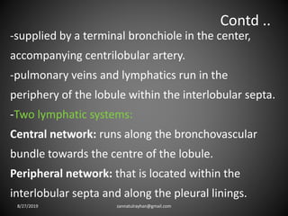 Contd ..
-supplied by a terminal bronchiole in the center,
accompanying centrilobular artery.
-pulmonary veins and lymphatics run in the
periphery of the lobule within the interlobular septa.
-Two lymphatic systems:
Central network: runs along the bronchovascular
bundle towards the centre of the lobule.
Peripheral network: that is located within the
interlobular septa and along the pleural linings.
8/27/2019 zannatulrayhan@gmail.com
 