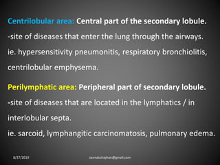 Centrilobular area: Central part of the secondary lobule.
-site of diseases that enter the lung through the airways.
ie. hypersensitivity pneumonitis, respiratory bronchiolitis,
centrilobular emphysema.
Perilymphatic area: Peripheral part of secondary lobule.
-site of diseases that are located in the lymphatics / in
interlobular septa.
ie. sarcoid, lymphangitic carcinomatosis, pulmonary edema.
8/27/2019 zannatulrayhan@gmail.com
 