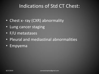 Indications of Std CT Chest:
• Chest x- ray (CXR) abnormality
• Lung cancer staging
• F/U metastases
• Pleural and mediastinal abnormalities
• Empyema
8/27/2019 zannatulrayhan@gmail.com
 