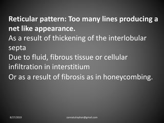 Reticular pattern: Too many lines producing a
net like appearance.
As a result of thickening of the interlobular
septa
Due to fluid, fibrous tissue or cellular
infiltration in interstitium
Or as a result of fibrosis as in honeycombing.
8/27/2019 zannatulrayhan@gmail.com
 