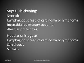 Septal Thickening:
Smooth-
Lymphagitic spread of carcinoma or lymphoma
Interstitial pulmonary oedema
Alveolar proteinosis
Nodular or irregular-
Lymphagitic spread of carcinoma or lymphoma
Sarcoidosis
Silicosis
8/27/2019 zannatulrayhan@gmail.com
 
