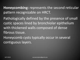 Honeycombing: represents the second reticular
pattern recognizable on HRCT.
Honeycomb cysts typically occur in several
contiguous layers.
Pathologically defined by the presence of small
cystic spaces lined by bronchiolar epithelium
with thickened walls composed of dense
fibrous tissue.
8/27/2019 zannatulrayhan@gmail.com
 