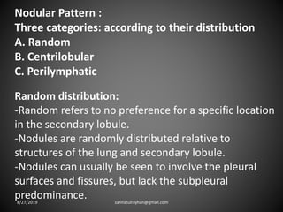 Nodular Pattern :
Three categories: according to their distribution
A. Random
B. Centrilobular
C. Perilymphatic
Random distribution:
-Random refers to no preference for a specific location
in the secondary lobule.
-Nodules are randomly distributed relative to
structures of the lung and secondary lobule.
-Nodules can usually be seen to involve the pleural
surfaces and fissures, but lack the subpleural
predominance.8/27/2019 zannatulrayhan@gmail.com
 