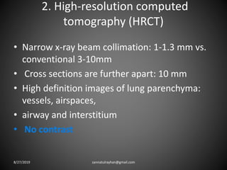 2. High-resolution computed
tomography (HRCT)
• Narrow x-ray beam collimation: 1-1.3 mm vs.
conventional 3-10mm
• Cross sections are further apart: 10 mm
• High definition images of lung parenchyma:
vessels, airspaces,
• airway and interstitium
• No contrast
8/27/2019 zannatulrayhan@gmail.com
 
