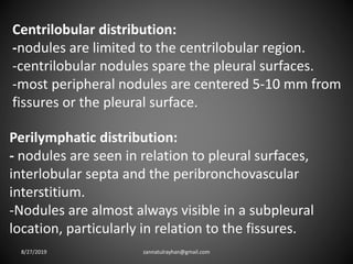Centrilobular distribution:
-nodules are limited to the centrilobular region.
-centrilobular nodules spare the pleural surfaces.
-most peripheral nodules are centered 5-10 mm from
fissures or the pleural surface.
Perilymphatic distribution:
- nodules are seen in relation to pleural surfaces,
interlobular septa and the peribronchovascular
interstitium.
-Nodules are almost always visible in a subpleural
location, particularly in relation to the fissures.
8/27/2019 zannatulrayhan@gmail.com
 