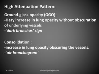 High Attenuation Pattern:
Ground-glass-opacity (GGO):
-Hazy increase in lung opacity without obscuration
of underlying vessels
-'dark bronchus' sign
Consolidation :
-increase in lung opacity obscuring the vessels.
-'air bronchogram'
8/27/2019 zannatulrayhan@gmail.com
 