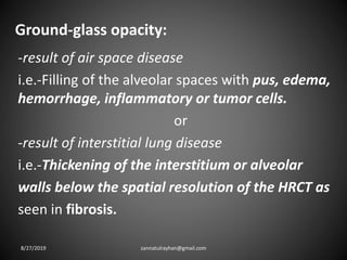 Ground-glass opacity:
-result of air space disease
i.e.-Filling of the alveolar spaces with pus, edema,
hemorrhage, inflammatory or tumor cells.
or
-result of interstitial lung disease
i.e.-Thickening of the interstitium or alveolar
walls below the spatial resolution of the HRCT as
seen in fibrosis.
8/27/2019 zannatulrayhan@gmail.com
 