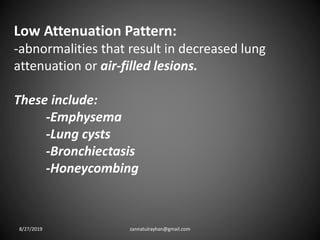 Low Attenuation Pattern:
-abnormalities that result in decreased lung
attenuation or air-filled lesions.
These include:
-Emphysema
-Lung cysts
-Bronchiectasis
-Honeycombing
8/27/2019 zannatulrayhan@gmail.com
 