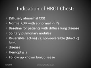 Indication of HRCT Chest:
• Diffusely abnormal CXR
• Normal CXR with abnormal PFT’s
• Baseline for patients with diffuse lung disease
• Solitary pulmonary nodules
• Reversible (active) vs. non-reversible (fibrotic)
lung
• disease
• Hemoptysis
• Follow up known lung disease
8/27/2019 zannatulrayhan@gmail.com
 